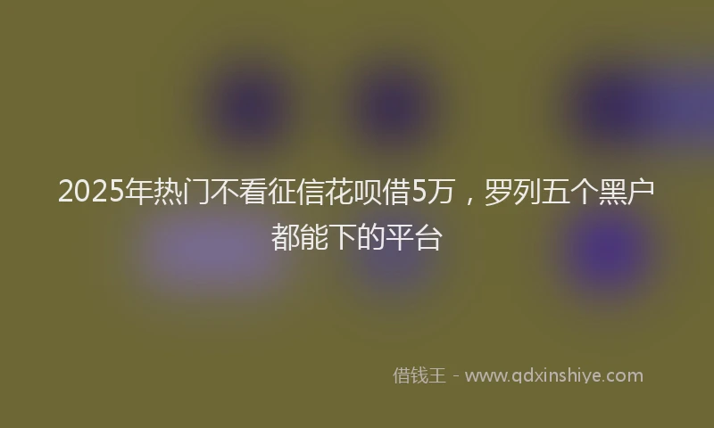2025年热门不看征信花呗借5万，罗列五个黑户都能下的平台
