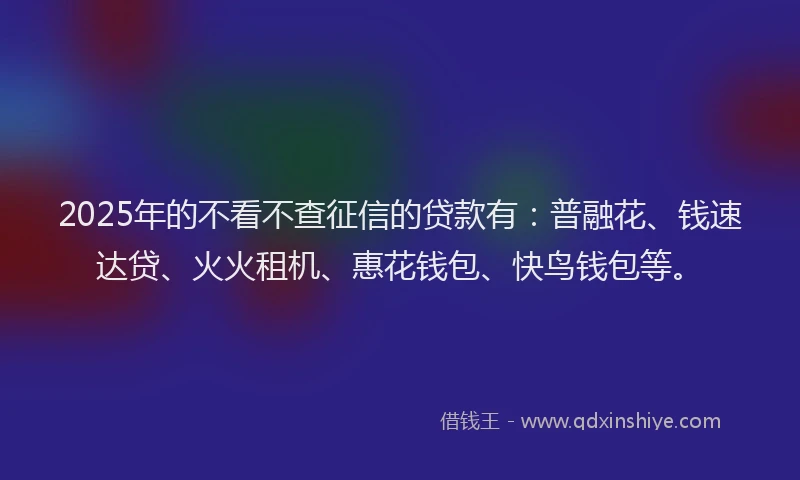 2025年的不看不查征信的贷款有：普融花、钱速达贷、火火租机、惠花钱包、快鸟钱包等。
