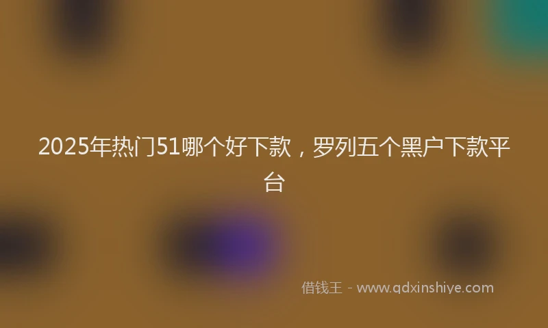 2025年热门51哪个好下款，罗列五个黑户下款平台