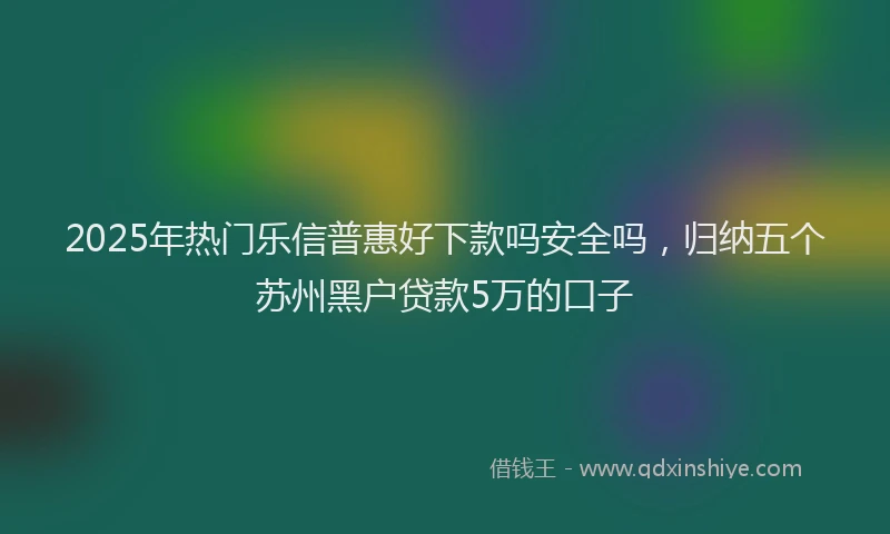 2025年热门乐信普惠好下款吗安全吗，归纳五个苏州黑户贷款5万的口子