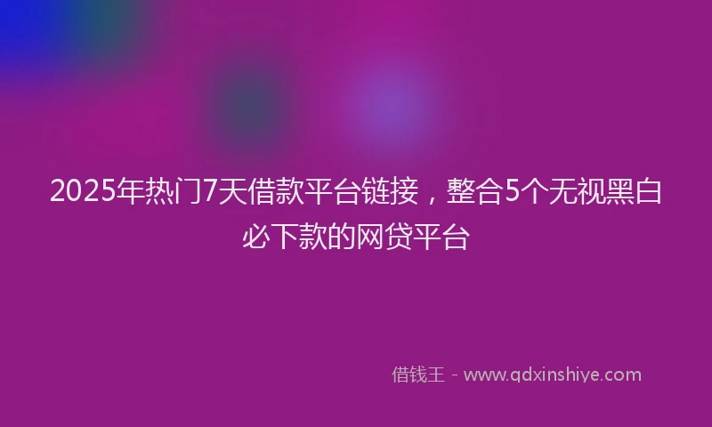 2025年热门7天借款平台链接，整合5个无视黑白必下款的网贷平台