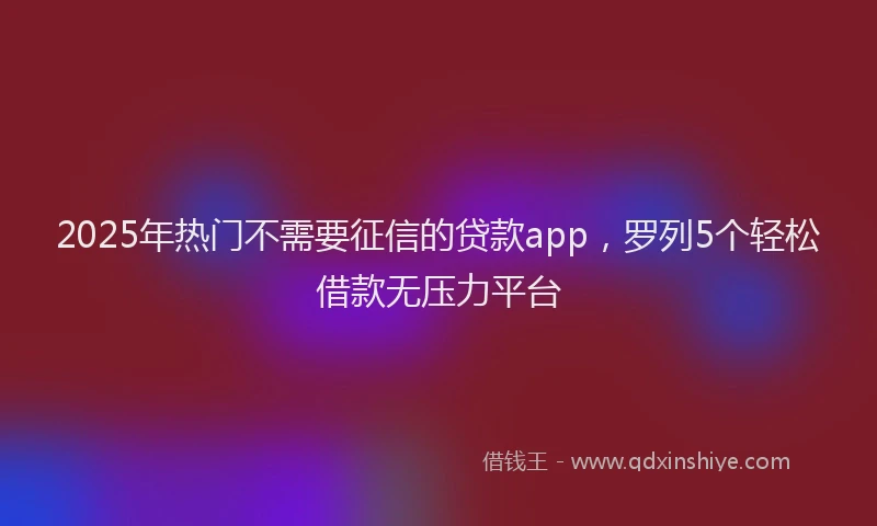 2025年热门不需要征信的贷款app，罗列5个轻松借款无压力平台