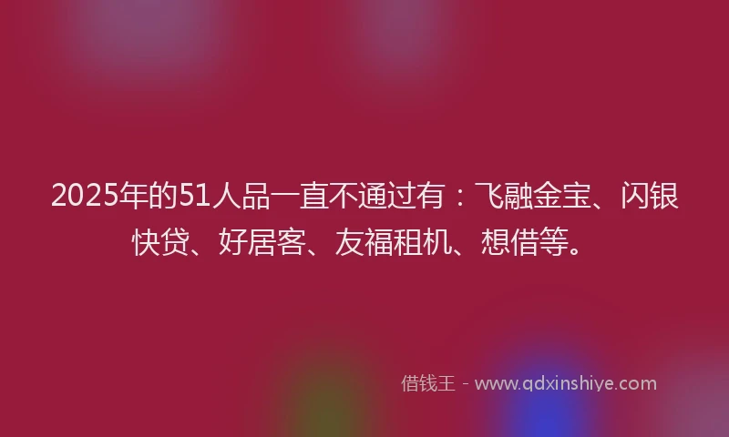 2025年的51人品一直不通过有：飞融金宝、闪银快贷、好居客、友福租机、想借等。