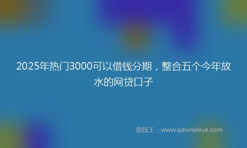 2025年热门3000可以借钱分期，整合五个今年放水的网贷口子