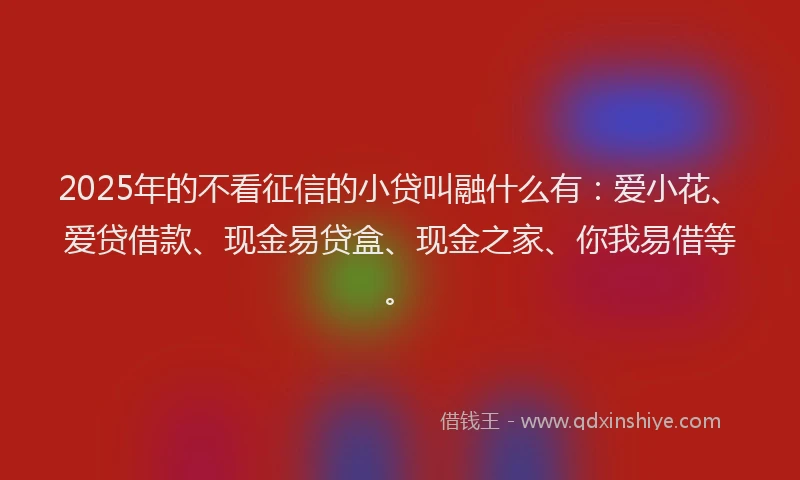 2025年的不看征信的小贷叫融什么有：爱小花、爱贷借款、现金易贷盒、现金之家、你我易借等。