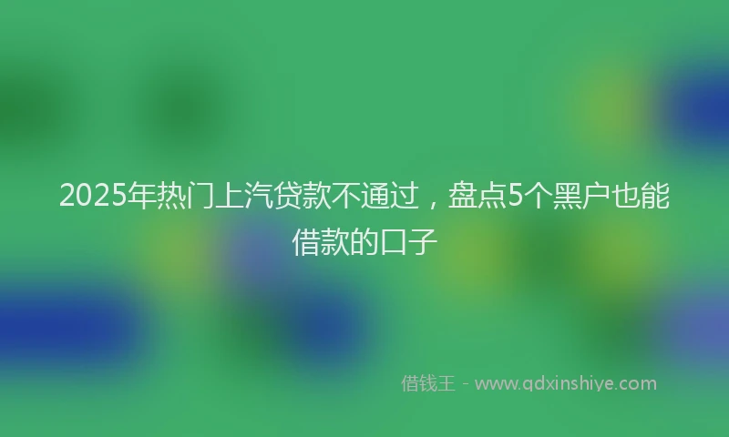 2025年热门上汽贷款不通过，盘点5个黑户也能借款的口子