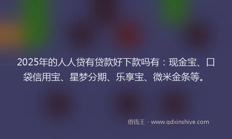 2025年的人人贷有贷款好下款吗有：现金宝、口袋信用宝、星梦分期、乐享宝、微米金条等。