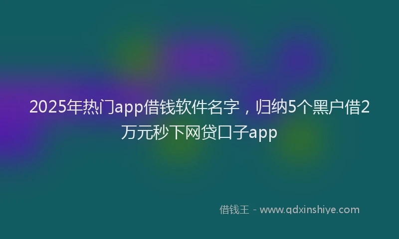 2025年热门app借钱软件名字，归纳5个黑户借2万元秒下网贷口子app