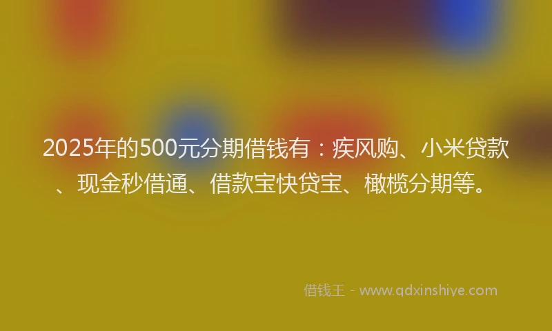 2025年的500元分期借钱有：疾风购、小米贷款、现金秒借通、借款宝快贷宝、橄榄分期等。