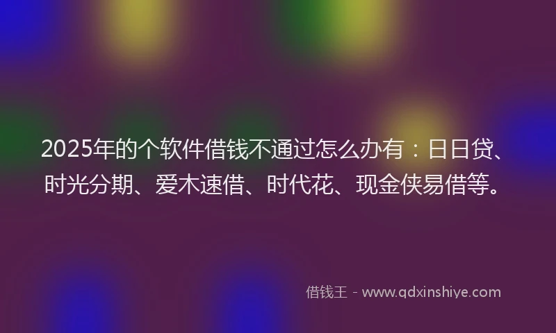 2025年的个软件借钱不通过怎么办有：日日贷、时光分期、爱木速借、时代花、现金侠易借等。