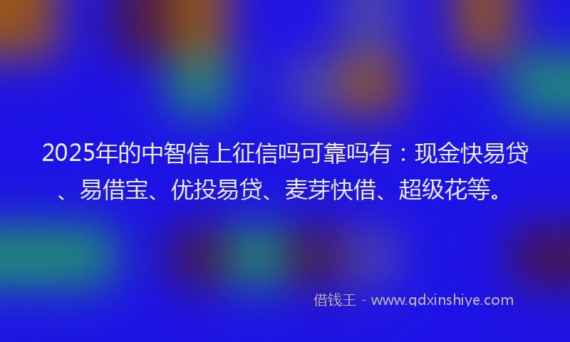 2025年的中智信上征信吗可靠吗有：现金快易贷、易借宝、优投易贷、麦芽快借、超级花等。