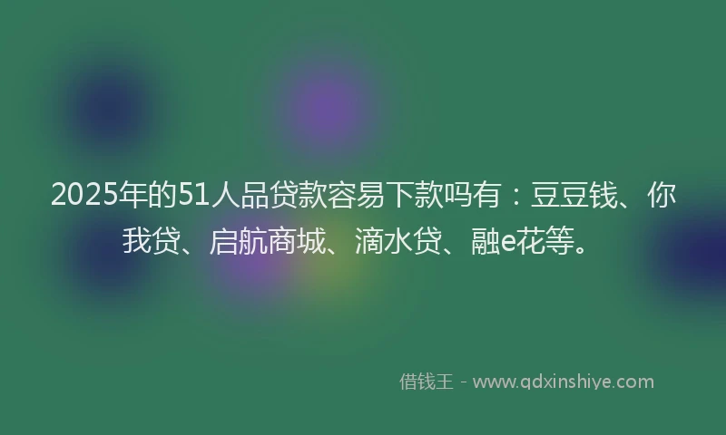 2025年的51人品贷款容易下款吗有：豆豆钱、你我贷、启航商城、滴水贷、融e花等。