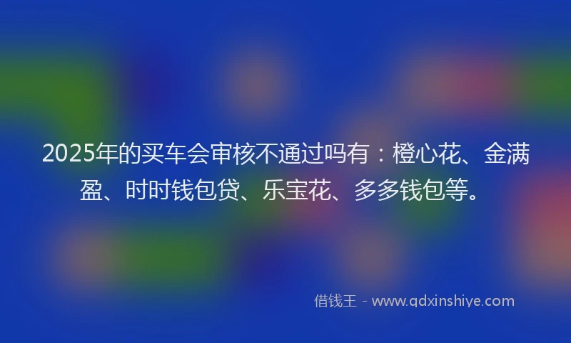 2025年的买车会审核不通过吗有：橙心花、金满盈、时时钱包贷、乐宝花、多多钱包等。
