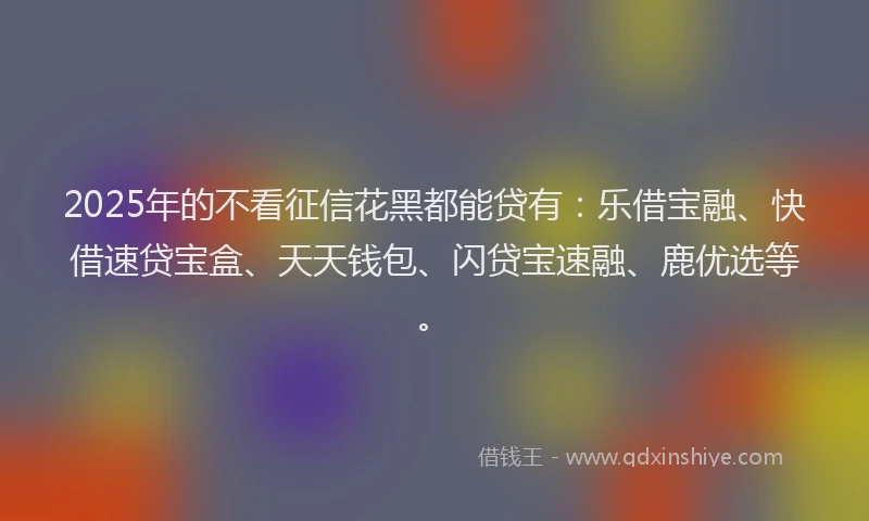 2025年的不看征信花黑都能贷有：乐借宝融、快借速贷宝盒、天天钱包、闪贷宝速融、鹿优选等。