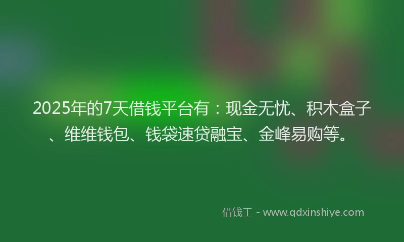 2025年的7天借钱平台有：现金无忧、积木盒子、维维钱包、钱袋速贷融宝、金峰易购等。
