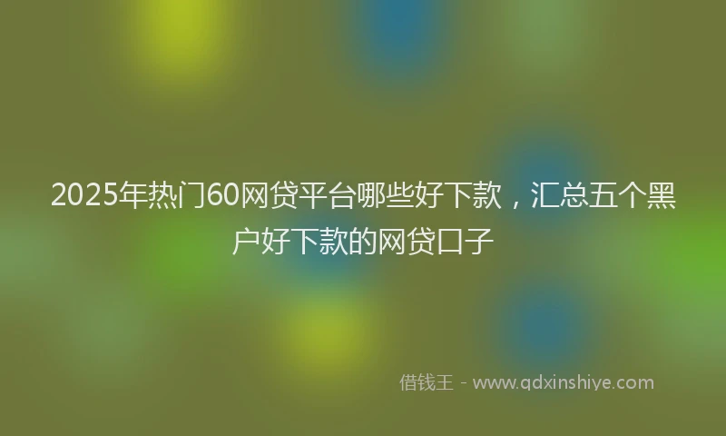 2025年热门60网贷平台哪些好下款，汇总五个黑户好下款的网贷口子