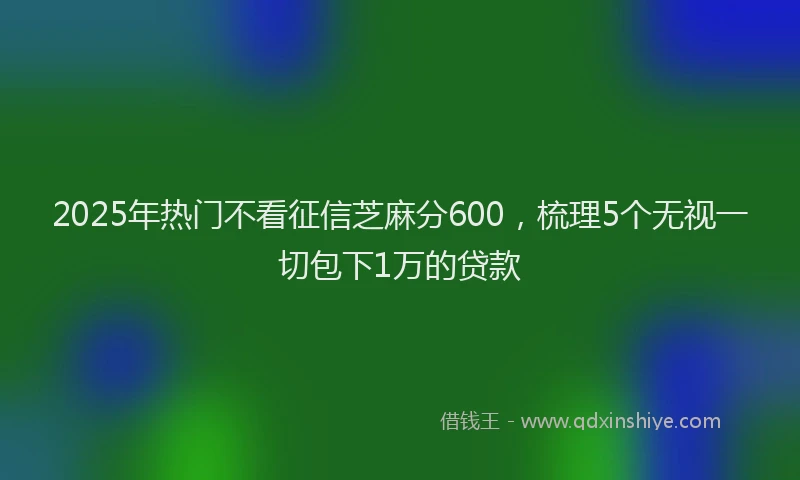 2025年热门不看征信芝麻分600，梳理5个无视一切包下1万的贷款