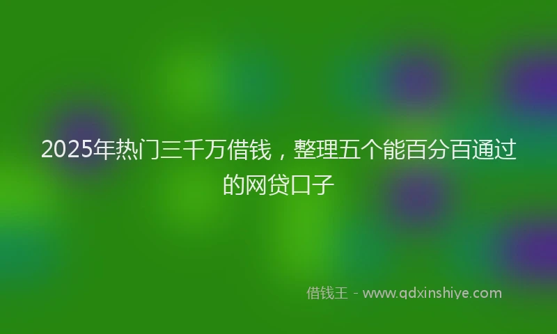 2025年热门三千万借钱，整理五个能百分百通过的网贷口子
