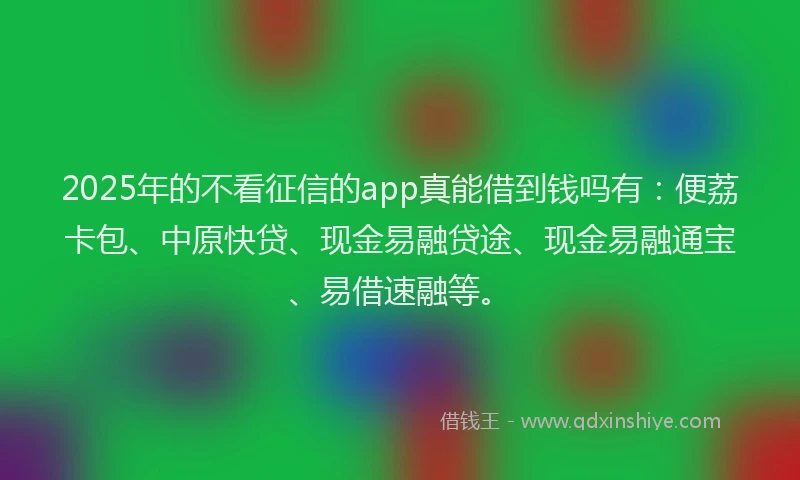 2025年的不看征信的app真能借到钱吗有：便荔卡包、中原快贷、现金易融贷途、现金易融通宝、易借速融等。
