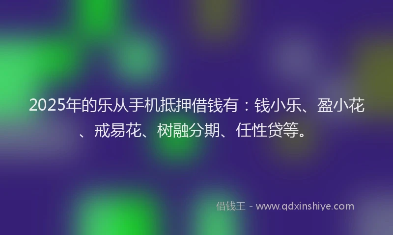 2025年的乐从手机抵押借钱有：钱小乐、盈小花、戒易花、树融分期、任性贷等。