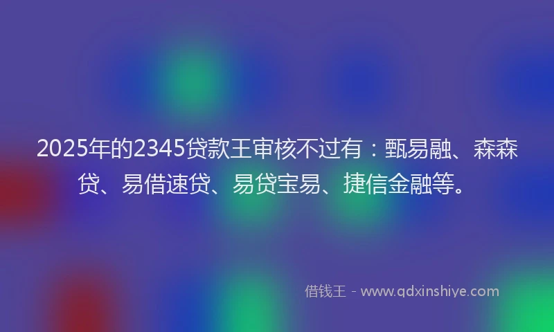 2025年的2345贷款王审核不过有：甄易融、森森贷、易借速贷、易贷宝易、捷信金融等。