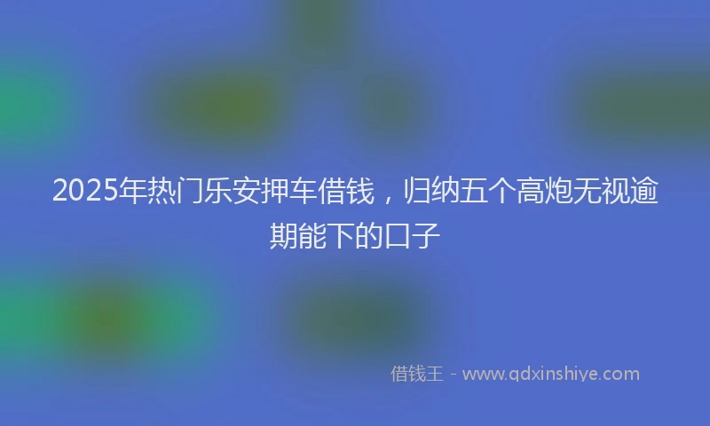 2025年热门乐安押车借钱，归纳五个高炮无视逾期能下的口子