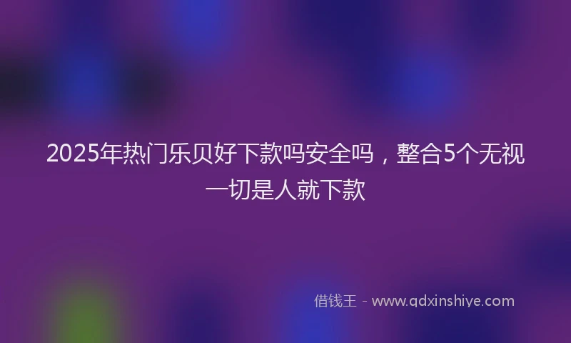 2025年热门乐贝好下款吗安全吗，整合5个无视一切是人就下款