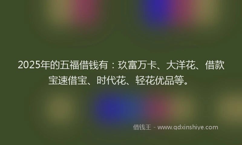 2025年的五福借钱有：玖富万卡、大洋花、借款宝速借宝、时代花、轻花优品等。
