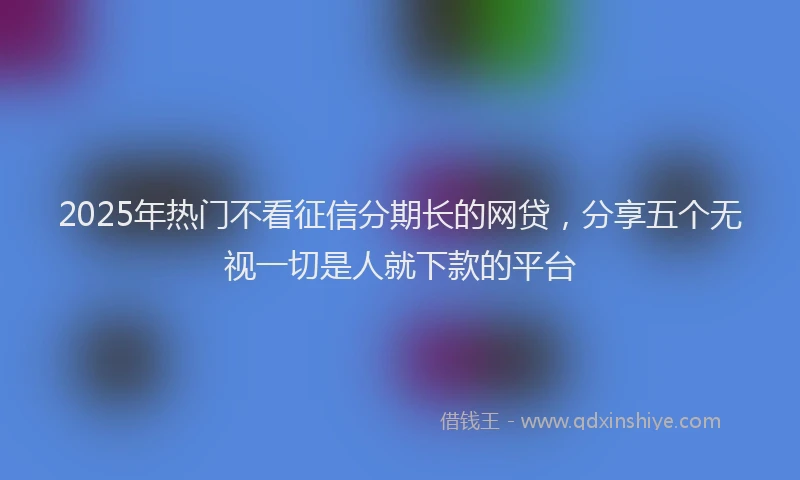 2025年热门不看征信分期长的网贷，分享五个无视一切是人就下款的平台