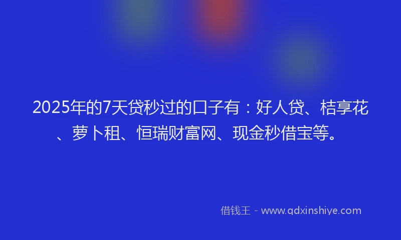 2025年的7天贷秒过的口子有：好人贷、桔享花、萝卜租、恒瑞财富网、现金秒借宝等。