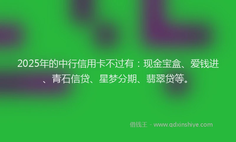 2025年的中行信用卡不过有：现金宝盒、爱钱进、青石信贷、星梦分期、翡翠贷等。