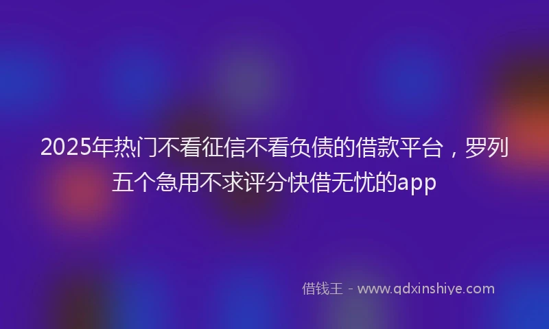 2025年热门不看征信不看负债的借款平台，罗列五个急用不求评分快借无忧的app