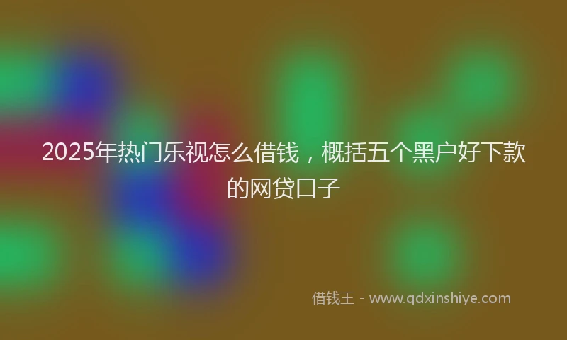 2025年热门乐视怎么借钱，概括五个黑户好下款的网贷口子