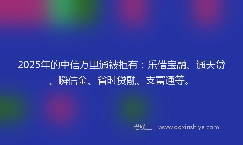 2025年的中信万里通被拒有：乐借宝融、通天贷、瞬信金、省时贷融、支富通等。