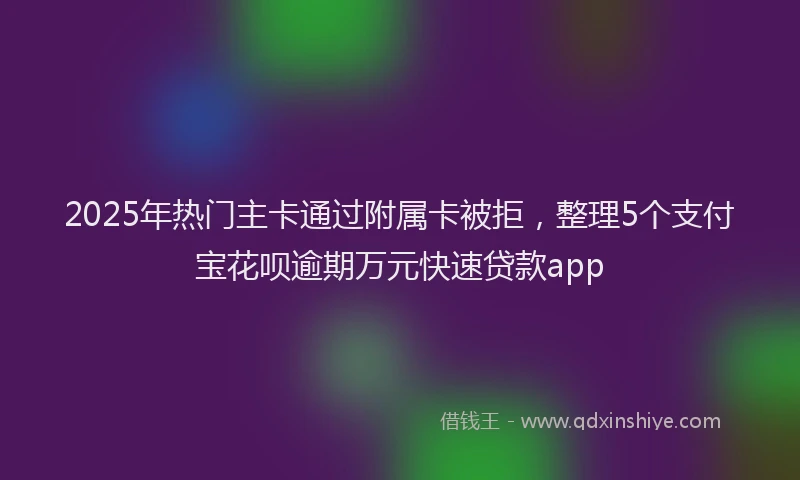2025年热门主卡通过附属卡被拒，整理5个支付宝花呗逾期万元快速贷款app