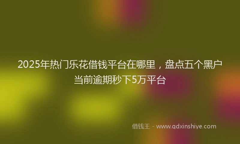 2025年热门乐花借钱平台在哪里，盘点五个黑户当前逾期秒下5万平台