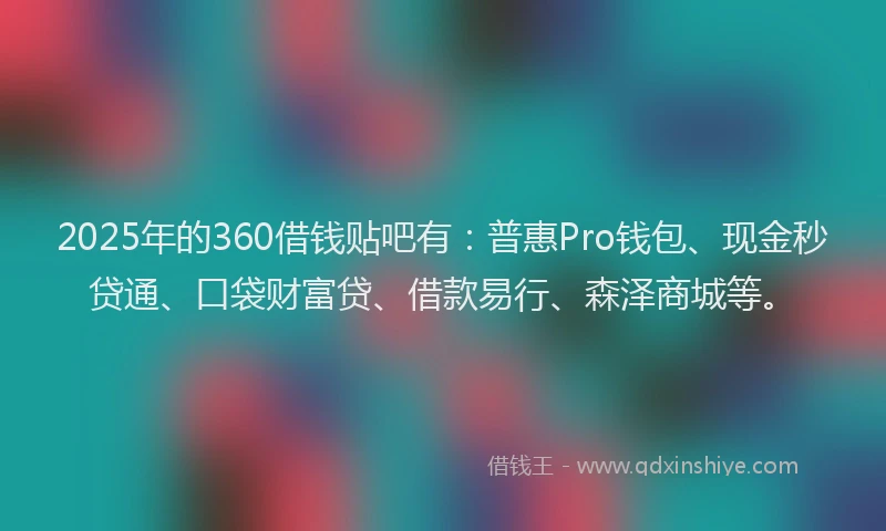 2025年的360借钱贴吧有：普惠Pro钱包、现金秒贷通、口袋财富贷、借款易行、森泽商城等。