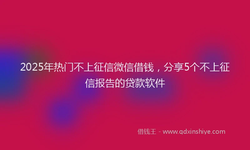 2025年热门不上征信微信借钱，分享5个不上征信报告的贷款软件