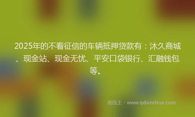 2025年的不看征信的车辆抵押贷款有：沐久商城、现金站、现金无忧、平安口袋银行、汇融钱包等。