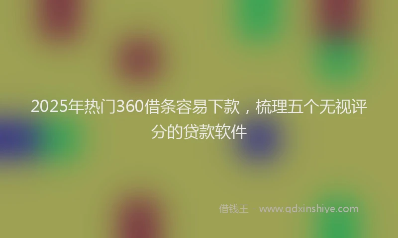 2025年热门360借条容易下款，梳理五个无视评分的贷款软件