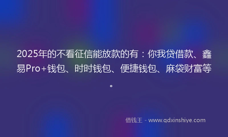 2025年的不看征信能放款的有：你我贷借款、鑫易Pro+钱包、时时钱包、便捷钱包、麻袋财富等。
