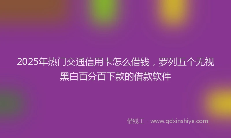 2025年热门交通信用卡怎么借钱，罗列五个无视黑白百分百下款的借款软件
