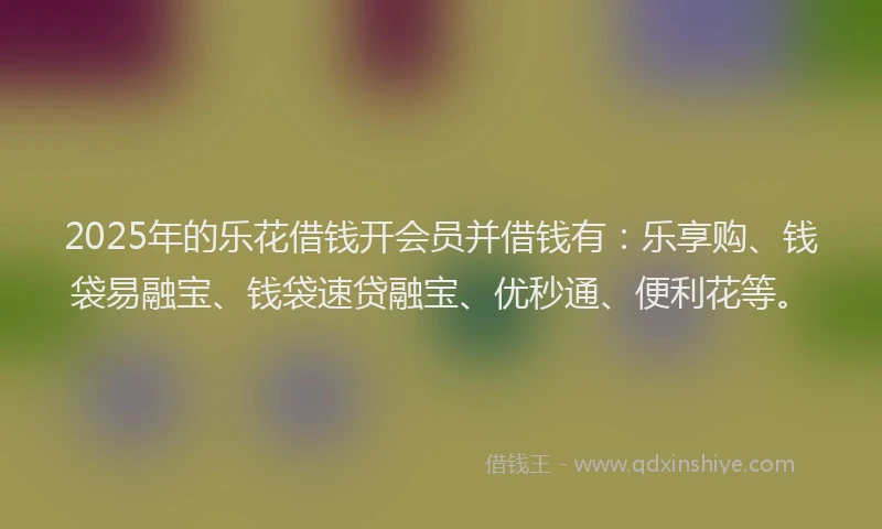 2025年的乐花借钱开会员并借钱有：乐享购、钱袋易融宝、钱袋速贷融宝、优秒通、便利花等。
