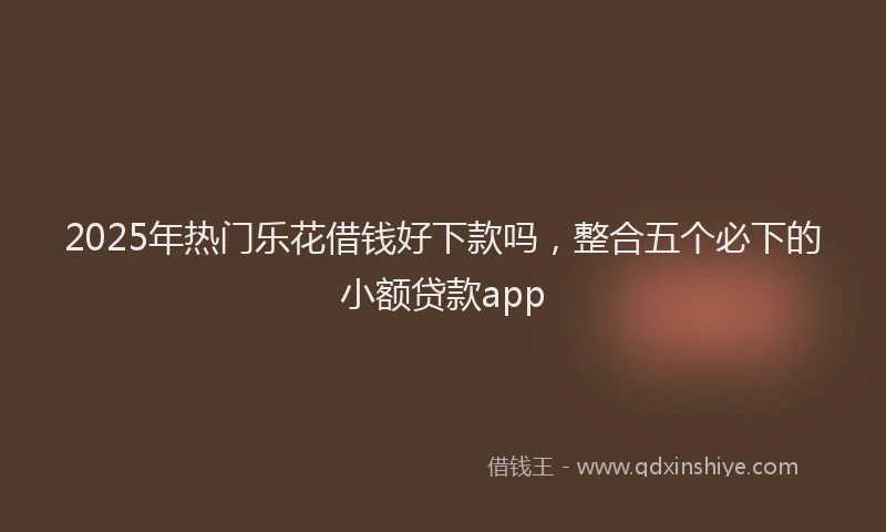 2025年热门乐花借钱好下款吗，整合五个必下的小额贷款app