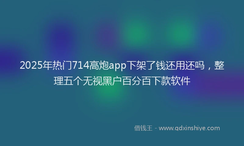 2025年热门714高炮app下架了钱还用还吗，整理五个无视黑户百分百下款软件