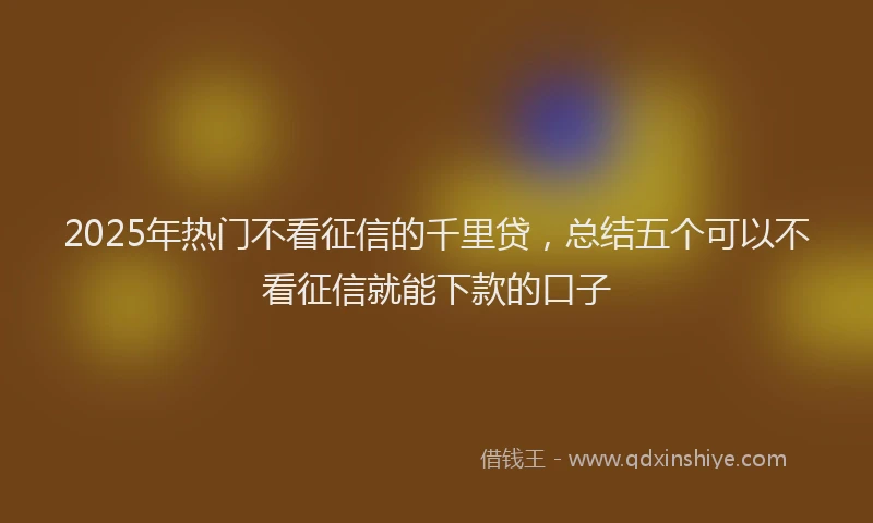 2025年热门不看征信的千里贷，总结五个可以不看征信就能下款的口子