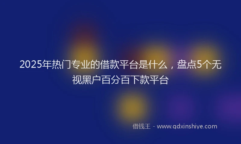 2025年热门专业的借款平台是什么，盘点5个无视黑户百分百下款平台
