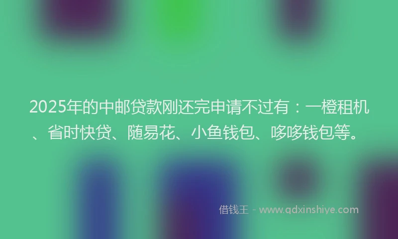 2025年的中邮贷款刚还完申请不过有：一橙租机、省时快贷、随易花、小鱼钱包、哆哆钱包等。