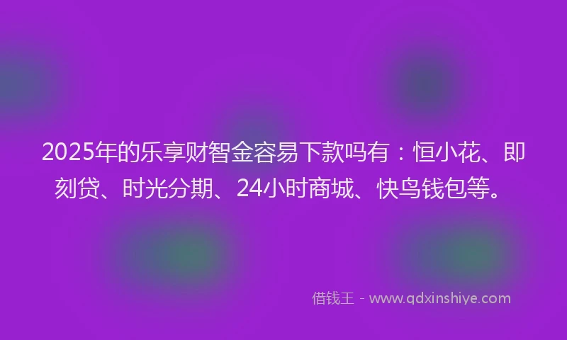 2025年的乐享财智金容易下款吗有：恒小花、即刻贷、时光分期、24小时商城、快鸟钱包等。