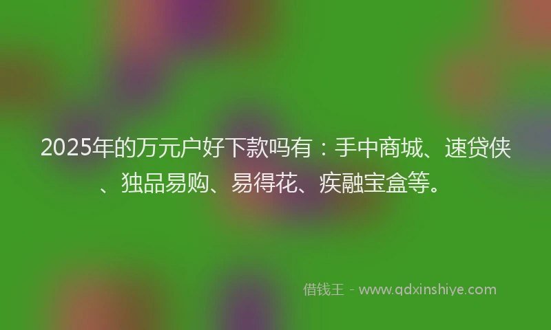 2025年的万元户好下款吗有：手中商城、速贷侠、独品易购、易得花、疾融宝盒等。